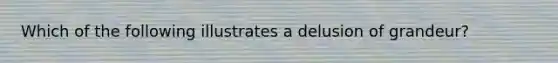 Which of the following illustrates a delusion of grandeur?