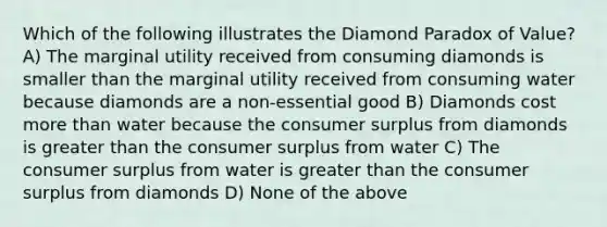 Which of the following illustrates the Diamond Paradox of Value? A) The marginal utility received from consuming diamonds is smaller than the marginal utility received from consuming water because diamonds are a non-essential good B) Diamonds cost more than water because the consumer surplus from diamonds is greater than the consumer surplus from water C) The consumer surplus from water is greater than the consumer surplus from diamonds D) None of the above