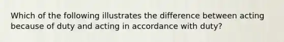 Which of the following illustrates the difference between acting because of duty and acting in accordance with duty?