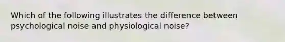 Which of the following illustrates the difference between psychological noise and physiological noise?