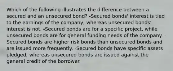 Which of the following illustrates the difference between a secured and an unsecured bond? -Secured bonds' interest is tied to the earnings of the company, whereas unsecured bonds' interest is not. -Secured bonds are for a specific project, while unsecured bonds are for general funding needs of the company. -Secured bonds are higher risk bonds than unsecured bonds and are issued more frequently. -Secured bonds have specific assets pledged, whereas unsecured bonds are issued against the general credit of the borrower.