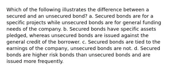 Which of the following illustrates the difference between a secured and an unsecured bond? a. Secured bonds are for a specific projects while unsecured bonds are for general funding needs of the company. b. Secured bonds have specific assets pledged, whereas unsecured bonds are issued against the general credit of the borrower. c. Secured bonds are tied to the earnings of the company, unsecured bonds are not. d. Secured bonds are higher risk bonds than unsecured bonds and are issued more frequently.