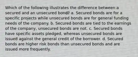 Which of the following illustrates the difference between a secured and an unsecured bond? a. Secured bonds are for a specific projects while unsecured bonds are for general funding needs of the company. b. Secured bonds are tied to the earnings of the company, unsecured bonds are not. c. Secured bonds have specific assets pledged, whereas unsecured bonds are issued against the general credit of the borrower. d. Secured bonds are higher risk bonds than unsecured bonds and are issued more frequently.