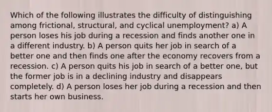 Which of the following illustrates the difficulty of distinguishing among frictional, structural, and cyclical unemployment? a) A person loses his job during a recession and finds another one in a different industry. b) A person quits her job in search of a better one and then finds one after the economy recovers from a recession. c) A person quits his job in search of a better one, but the former job is in a declining industry and disappears completely. d) A person loses her job during a recession and then starts her own business.