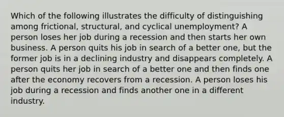 Which of the following illustrates the difficulty of distinguishing among frictional, structural, and cyclical unemployment? A person loses her job during a recession and then starts her own business. A person quits his job in search of a better one, but the former job is in a declining industry and disappears completely. A person quits her job in search of a better one and then finds one after the economy recovers from a recession. A person loses his job during a recession and finds another one in a different industry.