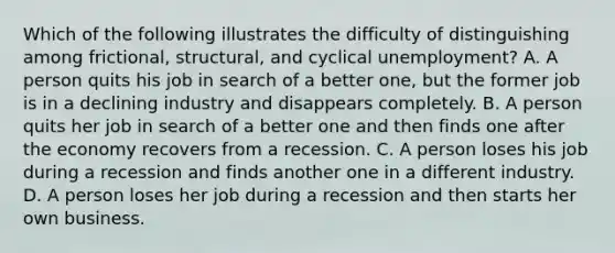 Which of the following illustrates the difficulty of distinguishing among frictional, structural, and cyclical unemployment? A. A person quits his job in search of a better one, but the former job is in a declining industry and disappears completely. B. A person quits her job in search of a better one and then finds one after the economy recovers from a recession. C. A person loses his job during a recession and finds another one in a different industry. D. A person loses her job during a recession and then starts her own business.