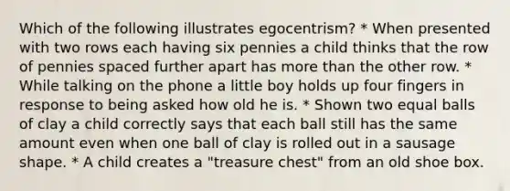 Which of the following illustrates egocentrism? * When presented with two rows each having six pennies a child thinks that the row of pennies spaced further apart has more than the other row. * While talking on the phone a little boy holds up four fingers in response to being asked how old he is. * Shown two equal balls of clay a child correctly says that each ball still has the same amount even when one ball of clay is rolled out in a sausage shape. * A child creates a "treasure chest" from an old shoe box.