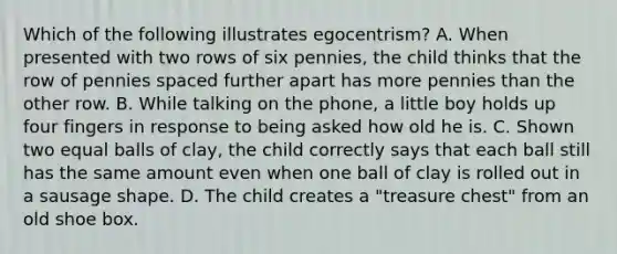 Which of the following illustrates egocentrism? A. When presented with two rows of six pennies, the child thinks that the row of pennies spaced further apart has more pennies than the other row. B. While talking on the phone, a little boy holds up four fingers in response to being asked how old he is. C. Shown two equal balls of clay, the child correctly says that each ball still has the same amount even when one ball of clay is rolled out in a sausage shape. D. The child creates a "treasure chest" from an old shoe box.