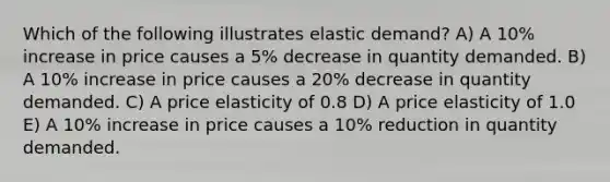 Which of the following illustrates elastic demand? A) A 10% increase in price causes a 5% decrease in quantity demanded. B) A 10% increase in price causes a 20% decrease in quantity demanded. C) A price elasticity of 0.8 D) A price elasticity of 1.0 E) A 10% increase in price causes a 10% reduction in quantity demanded.