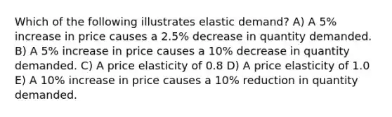 Which of the following illustrates elastic demand? A) A 5% increase in price causes a 2.5% decrease in quantity demanded. B) A 5% increase in price causes a 10% decrease in quantity demanded. C) A price elasticity of 0.8 D) A price elasticity of 1.0 E) A 10% increase in price causes a 10% reduction in quantity demanded.