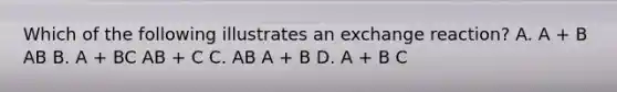 Which of the following illustrates an exchange reaction? A. A + B AB B. A + BC AB + C C. AB A + B D. A + B C