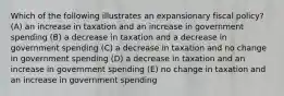 Which of the following illustrates an expansionary fiscal policy? (A) an increase in taxation and an increase in government spending (B) a decrease in taxation and a decrease in government spending (C) a decrease in taxation and no change in government spending (D) a decrease in taxation and an increase in government spending (E) no change in taxation and an increase in government spending