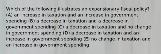 Which of the following illustrates an expansionary fiscal policy? (A) an increase in taxation and an increase in government spending (B) a decrease in taxation and a decrease in government spending (C) a decrease in taxation and no change in government spending (D) a decrease in taxation and an increase in government spending (E) no change in taxation and an increase in government spending