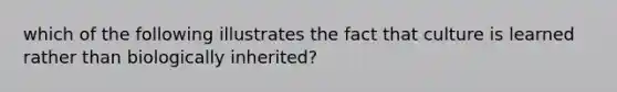 which of the following illustrates the fact that culture is learned rather than biologically inherited?