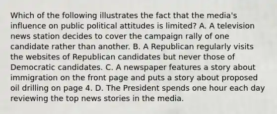 Which of the following illustrates the fact that the media's influence on public political attitudes is limited? A. A television news station decides to cover the campaign rally of one candidate rather than another. B. A Republican regularly visits the websites of Republican candidates but never those of Democratic candidates. C. A newspaper features a story about immigration on the front page and puts a story about proposed oil drilling on page 4. D. The President spends one hour each day reviewing the top news stories in the media.