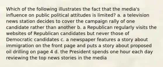 Which of the following illustrates the fact that the media's influence on public political attitudes is limited? a. a television news station decides to cover the campaign rally of one candidate rather than another b. a Republican regularly visits the websites of Republican candidates but never those of Democratic candidates c. a newspaper features a story about immigration on the front page and puts a story about proposed oil drilling on page 4 d. the President spends one hour each day reviewing the top news stories in the media