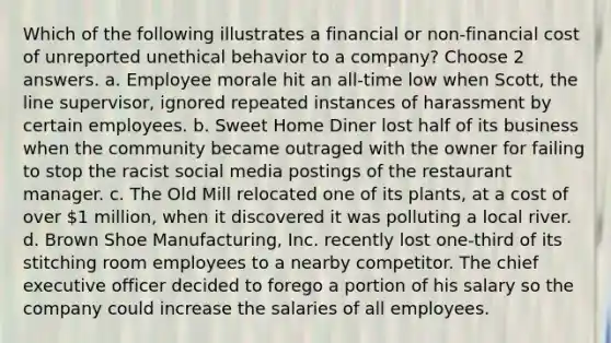 Which of the following illustrates a financial or non-financial cost of unreported unethical behavior to a company? Choose 2 answers. a. Employee morale hit an all-time low when Scott, the line supervisor, ignored repeated instances of harassment by certain employees. b. Sweet Home Diner lost half of its business when the community became outraged with the owner for failing to stop the racist social media postings of the restaurant manager. c. The Old Mill relocated one of its plants, at a cost of over 1 million, when it discovered it was polluting a local river. d. Brown Shoe Manufacturing, Inc. recently lost one-third of its stitching room employees to a nearby competitor. The chief executive officer decided to forego a portion of his salary so the company could increase the salaries of all employees.