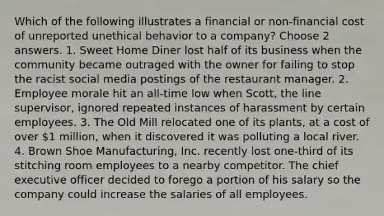 Which of the following illustrates a financial or non-financial cost of unreported unethical behavior to a company? Choose 2 answers. 1. Sweet Home Diner lost half of its business when the community became outraged with the owner for failing to stop the racist social media postings of the restaurant manager. 2. Employee morale hit an all-time low when Scott, the line supervisor, ignored repeated instances of harassment by certain employees. 3. The Old Mill relocated one of its plants, at a cost of over 1 million, when it discovered it was polluting a local river. 4. Brown Shoe Manufacturing, Inc. recently lost one-third of its stitching room employees to a nearby competitor. The chief executive officer decided to forego a portion of his salary so the company could increase the salaries of all employees.