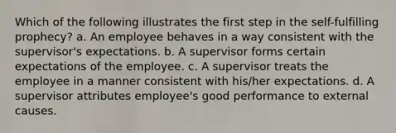 Which of the following illustrates the first step in the self-fulfilling prophecy? a. An employee behaves in a way consistent with the supervisor's expectations. b. A supervisor forms certain expectations of the employee. c. A supervisor treats the employee in a manner consistent with his/her expectations. d. A supervisor attributes employee's good performance to external causes.