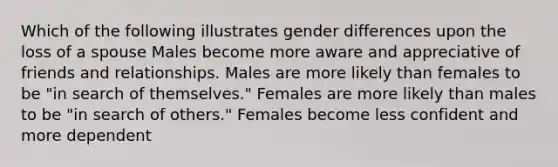 Which of the following illustrates gender differences upon the loss of a spouse Males become more aware and appreciative of friends and relationships. Males are more likely than females to be "in search of themselves." Females are more likely than males to be "in search of others." Females become less confident and more dependent