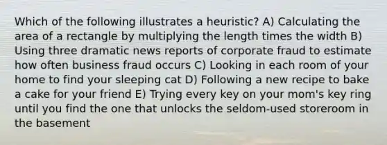 Which of the following illustrates a heuristic? A) Calculating the area of a rectangle by multiplying the length times the width B) Using three dramatic news reports of corporate fraud to estimate how often business fraud occurs C) Looking in each room of your home to find your sleeping cat D) Following a new recipe to bake a cake for your friend E) Trying every key on your mom's key ring until you find the one that unlocks the seldom-used storeroom in the basement