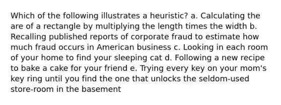 Which of the following illustrates a heuristic? a. Calculating the are of a rectangle by multiplying the length times the width b. Recalling published reports of corporate fraud to estimate how much fraud occurs in American business c. Looking in each room of your home to find your sleeping cat d. Following a new recipe to bake a cake for your friend e. Trying every key on your mom's key ring until you find the one that unlocks the seldom-used store-room in the basement