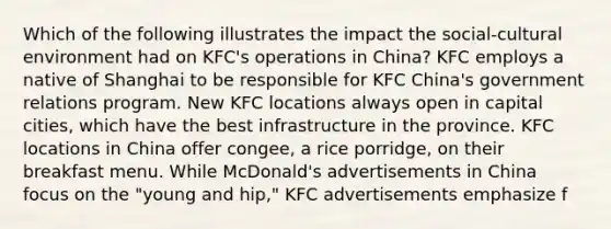 Which of the following illustrates the impact the social-cultural environment had on KFC's operations in China? KFC employs a native of Shanghai to be responsible for KFC China's government relations program. New KFC locations always open in capital cities, which have the best infrastructure in the province. KFC locations in China offer congee, a rice porridge, on their breakfast menu. While McDonald's advertisements in China focus on the "young and hip," KFC advertisements emphasize f