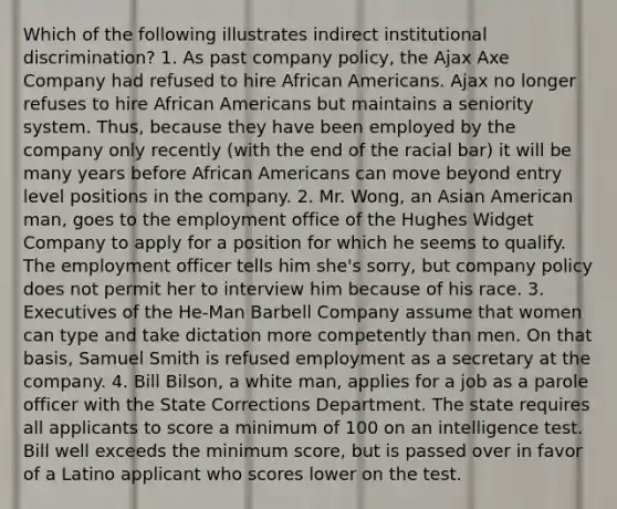 Which of the following illustrates indirect institutional discrimination? 1. As past company policy, the Ajax Axe Company had refused to hire African Americans. Ajax no longer refuses to hire African Americans but maintains a seniority system. Thus, because they have been employed by the company only recently (with the end of the racial bar) it will be many years before African Americans can move beyond entry level positions in the company. 2. Mr. Wong, an Asian American man, goes to the employment office of the Hughes Widget Company to apply for a position for which he seems to qualify. The employment officer tells him she's sorry, but company policy does not permit her to interview him because of his race. 3. Executives of the He-Man Barbell Company assume that women can type and take dictation more competently than men. On that basis, Samuel Smith is refused employment as a secretary at the company. 4. Bill Bilson, a white man, applies for a job as a parole officer with the State Corrections Department. The state requires all applicants to score a minimum of 100 on an intelligence test. Bill well exceeds the minimum score, but is passed over in favor of a Latino applicant who scores lower on the test.