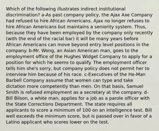 Which of the following illustrates indirect institutional discrimination? a-As past company policy, the Ajax Axe Company had refused to hire African Americans. Ajax no longer refuses to hire African Americans but maintains a seniority system. Thus, because they have been employed by the company only recently (with the end of the racial bar) it will be many years before African Americans can move beyond entry level positions in the company. b-Mr. Wong, an Asian American man, goes to the employment office of the Hughes Widget Company to apply for a position for which he seems to qualify. The employment officer tells him she's sorry, but company policy does not permit her to interview him because of his race. c-Executives of the He-Man Barbell Company assume that women can type and take dictation more competently than men. On that basis, Samuel Smith is refused employment as a secretary at the company. d-Bill Bilson, a white man, applies for a job as a parole officer with the State Corrections Department. The state requires all applicants to score a minimum of 100 on an intelligence test. Bill well exceeds the minimum score, but is passed over in favor of a Latino applicant who scores lower on the test.