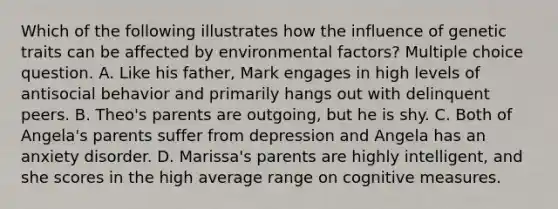 Which of the following illustrates how the influence of genetic traits can be affected by environmental factors? Multiple choice question. A. Like his father, Mark engages in high levels of antisocial behavior and primarily hangs out with delinquent peers. B. Theo's parents are outgoing, but he is shy. C. Both of Angela's parents suffer from depression and Angela has an anxiety disorder. D. Marissa's parents are highly intelligent, and she scores in the high average range on cognitive measures.