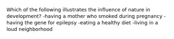 Which of the following illustrates the influence of nature in development? -having a mother who smoked during pregnancy -having the gene for epilepsy -eating a healthy diet -living in a loud neighborhood