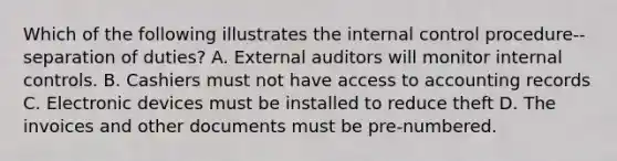 Which of the following illustrates the internal control procedure--separation of duties? A. External auditors will monitor internal controls. B. Cashiers must not have access to accounting records C. Electronic devices must be installed to reduce theft D. The invoices and other documents must be pre-numbered.