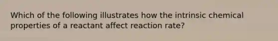 Which of the following illustrates how the intrinsic chemical properties of a reactant affect reaction rate?