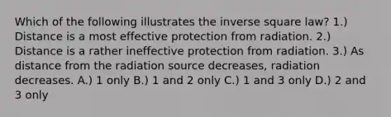 Which of the following illustrates the inverse square law? 1.) Distance is a most effective protection from radiation. 2.) Distance is a rather ineffective protection from radiation. 3.) As distance from the radiation source decreases, radiation decreases. A.) 1 only B.) 1 and 2 only C.) 1 and 3 only D.) 2 and 3 only