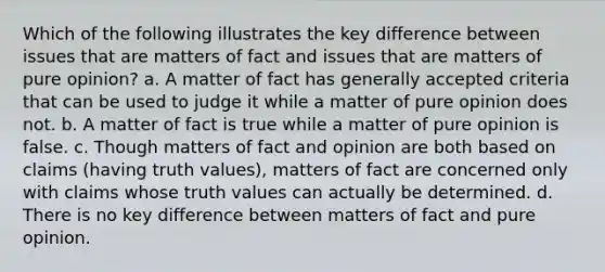 Which of the following illustrates the key difference between issues that are matters of fact and issues that are matters of pure opinion? a. A matter of fact has generally accepted criteria that can be used to judge it while a matter of pure opinion does not. b. A matter of fact is true while a matter of pure opinion is false. c. Though matters of fact and opinion are both based on claims (having truth values), matters of fact are concerned only with claims whose truth values can actually be determined. d. There is no key difference between matters of fact and pure opinion.