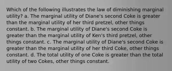 Which of the following illustrates the law of diminishing marginal utility? a. The marginal utility of Diane's second Coke is greater than the marginal utility of her third pretzel, other things constant. b. The marginal utility of Diane's second Coke is greater than the marginal utility of Ken's third pretzel, other things constant. c. The marginal utility of Diane's second Coke is greater than the marginal utility of her third Coke, other things constant. d. The total utility of one Coke is greater than the total utility of two Cokes, other things constant.