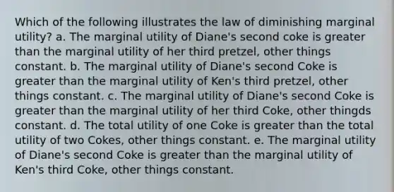 Which of the following illustrates the law of diminishing marginal utility? a. The marginal utility of Diane's second coke is greater than the marginal utility of her third pretzel, other things constant. b. The marginal utility of Diane's second Coke is greater than the marginal utility of Ken's third pretzel, other things constant. c. The marginal utility of Diane's second Coke is greater than the marginal utility of her third Coke, other thingds constant. d. The total utility of one Coke is greater than the total utility of two Cokes, other things constant. e. The marginal utility of Diane's second Coke is greater than the marginal utility of Ken's third Coke, other things constant.