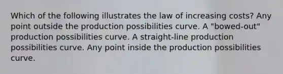 Which of the following illustrates the law of increasing costs? Any point outside the production possibilities curve. A "bowed-out" production possibilities curve. A straight-line production possibilities curve. Any point inside the production possibilities curve.