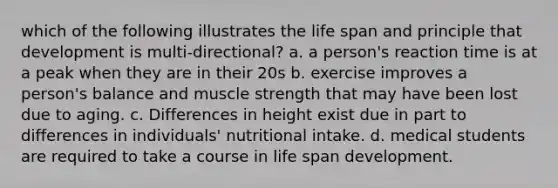 which of the following illustrates the life span and principle that development is multi-directional? a. a person's reaction time is at a peak when they are in their 20s b. exercise improves a person's balance and muscle strength that may have been lost due to aging. c. Differences in height exist due in part to differences in individuals' nutritional intake. d. medical students are required to take a course in life span development.