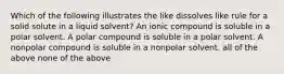 Which of the following illustrates the like dissolves like rule for a solid solute in a liquid solvent? An ionic compound is soluble in a polar solvent. A polar compound is soluble in a polar solvent. A nonpolar compound is soluble in a nonpolar solvent. all of the above none of the above