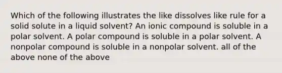 Which of the following illustrates the like dissolves like rule for a solid solute in a liquid solvent? An ionic compound is soluble in a polar solvent. A polar compound is soluble in a polar solvent. A nonpolar compound is soluble in a nonpolar solvent. all of the above none of the above