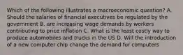 Which of the following illustrates a macroeconomic question? A. Should the salaries of financial executives be regulated by the government B. are increasing wage demands by workers contributing to price inflation C. What is the least costly way to produce automobiles and trucks in the US D. Will the introduction of a new computer chip change the demand for computers