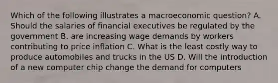 Which of the following illustrates a macroeconomic question? A. Should the salaries of financial executives be regulated by the government B. are increasing wage demands by workers contributing to price inflation C. What is the least costly way to produce automobiles and trucks in the US D. Will the introduction of a new computer chip change the demand for computers