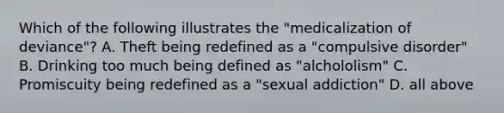 Which of the following illustrates the "medicalization of deviance"? A. Theft being redefined as a "compulsive disorder" B. Drinking too much being defined as "alchololism" C. Promiscuity being redefined as a "sexual addiction" D. all above