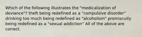 Which of the following illustrates the "medicalization of deviance"? theft being redefined as a "compulsive disorder" drinking too much being redefined as "alcoholism" promiscuity being redefined as a "sexual addiction" All of the above are correct.