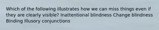 Which of the following illustrates how we can miss things even if they are clearly visible? Inattentional blindness Change blindness Binding Illusory conjunctions