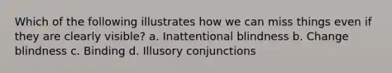 Which of the following illustrates how we can miss things even if they are clearly visible? a. Inattentional blindness b. Change blindness c. Binding d. Illusory conjunctions