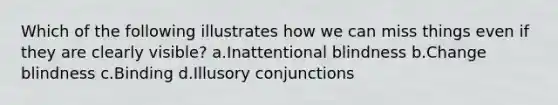 Which of the following illustrates how we can miss things even if they are clearly visible? a.Inattentional blindness b.Change blindness c.Binding d.Illusory conjunctions