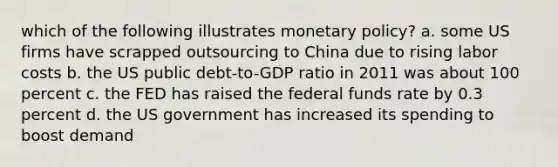 which of the following illustrates monetary policy? a. some US firms have scrapped outsourcing to China due to rising labor costs b. the US public debt-to-GDP ratio in 2011 was about 100 percent c. the FED has raised the federal funds rate by 0.3 percent d. the US government has increased its spending to boost demand