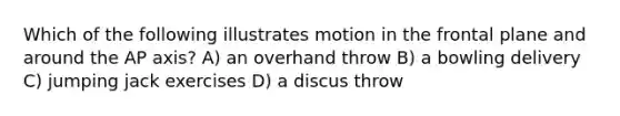 Which of the following illustrates motion in the frontal plane and around the AP axis? A) an overhand throw B) a bowling delivery C) jumping jack exercises D) a discus throw